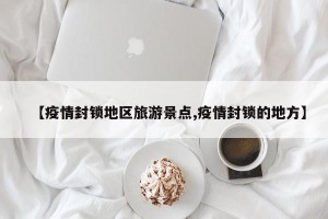 【疫情封锁地区旅游景点,疫情封锁的地方】
